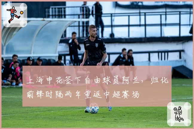 上海申花签下自由球员阿兰,归化前锋时隔两年重返中超赛场