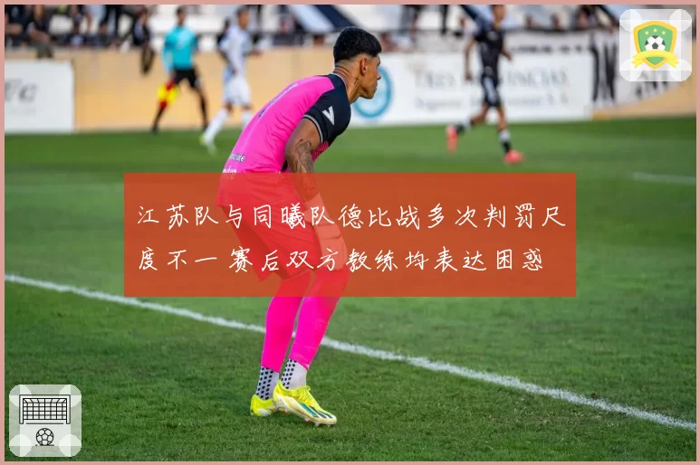 江苏队与同曦队德比战多次判罚尺度不一 赛后双方教练均表达困惑