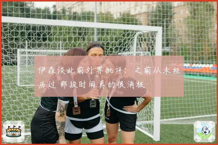 伊森谈此前外界批评：之前从未经历过 那段时间真的很消极