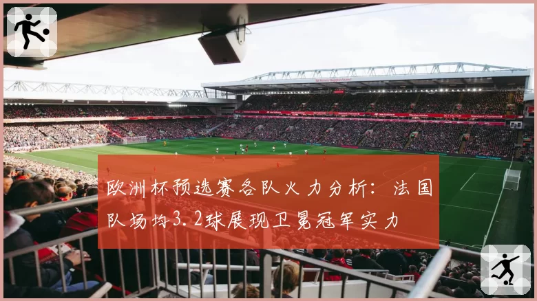 欧洲杯预选赛各队火力分析：法国队场均3.2球展现卫冕冠军实力