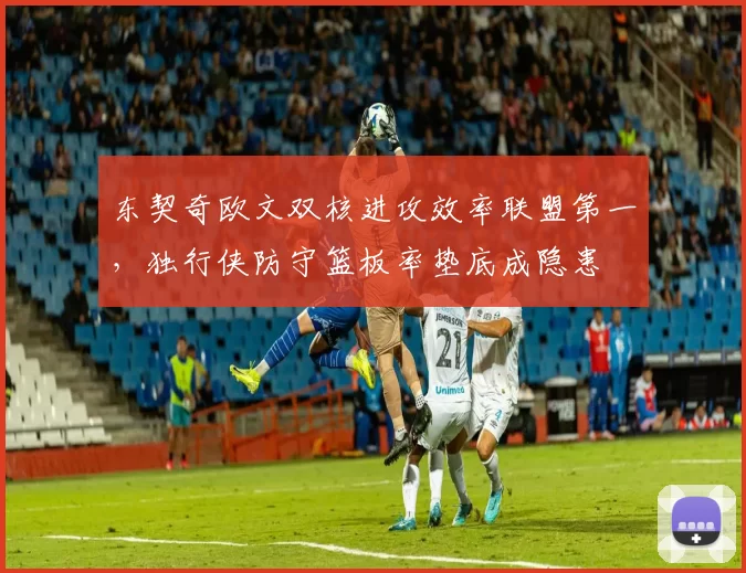 东契奇欧文双核进攻效率联盟第一，独行侠防守篮板率垫底成隐患